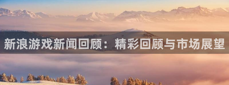 鼎点娱乐注册测速：新浪游戏新闻回顾：精彩回顾与市场展望